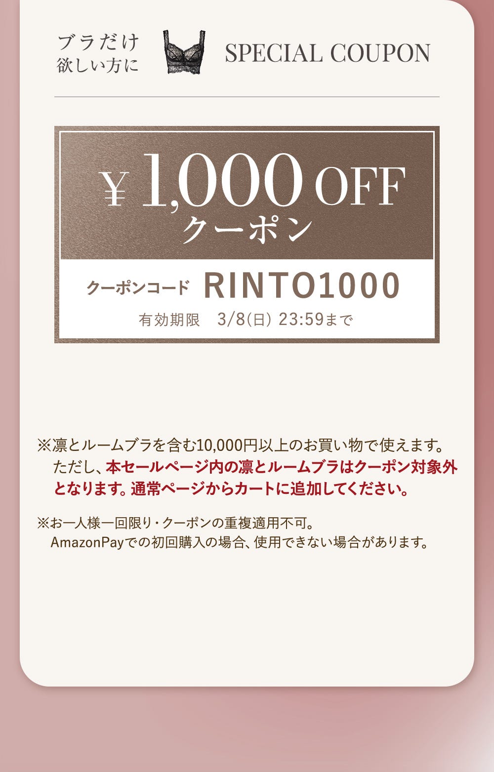 ブラだけ欲しい方に SPECIAL COUPON ¥1,000OFFクーポン クーポンコードRINTO1000 有効期限3/8(日)23:59まで ※凛とルームブラを含む10,000円以上のお買い物で使えます。ただし、本セールページ内の凛とルームブラはクーポン対象外となります。通常ページからカートに追加してください。※お一人様一回限り・クーポンの重複適用不可。AmazonPayでの初回購入の場合、使用できない場合があります。