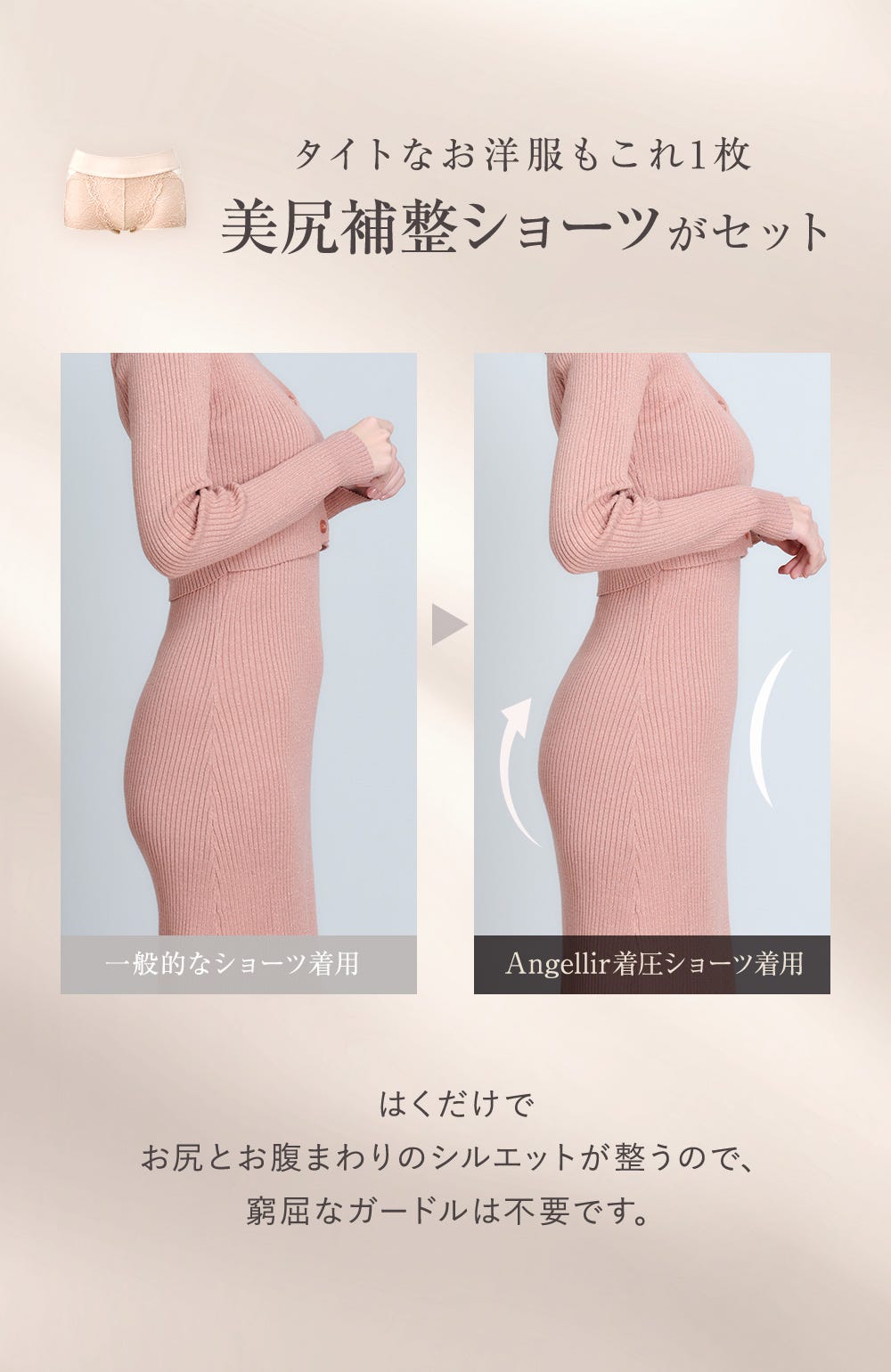 タイトなお洋服もこれ1枚 美尻補正ショーツがセット 一般的なショーツ着用、Angellir着圧ショーツ着用 はくだけでお尻とお腹まわりのシルエットが整うので、窮屈なガードルは不要です。
