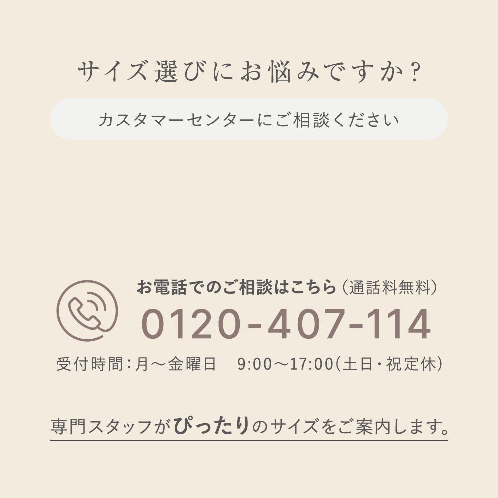 サイズ選びにお悩みですか？ カスタマーセンターにご相談ください お電話でのご相談はこちら（通話料無料） 0120-407-114 受付時間：月〜金曜日 9:00〜17:00（土日・祝定休）専門スタッフがぴったりのサイズをご案内します。（通話無料）