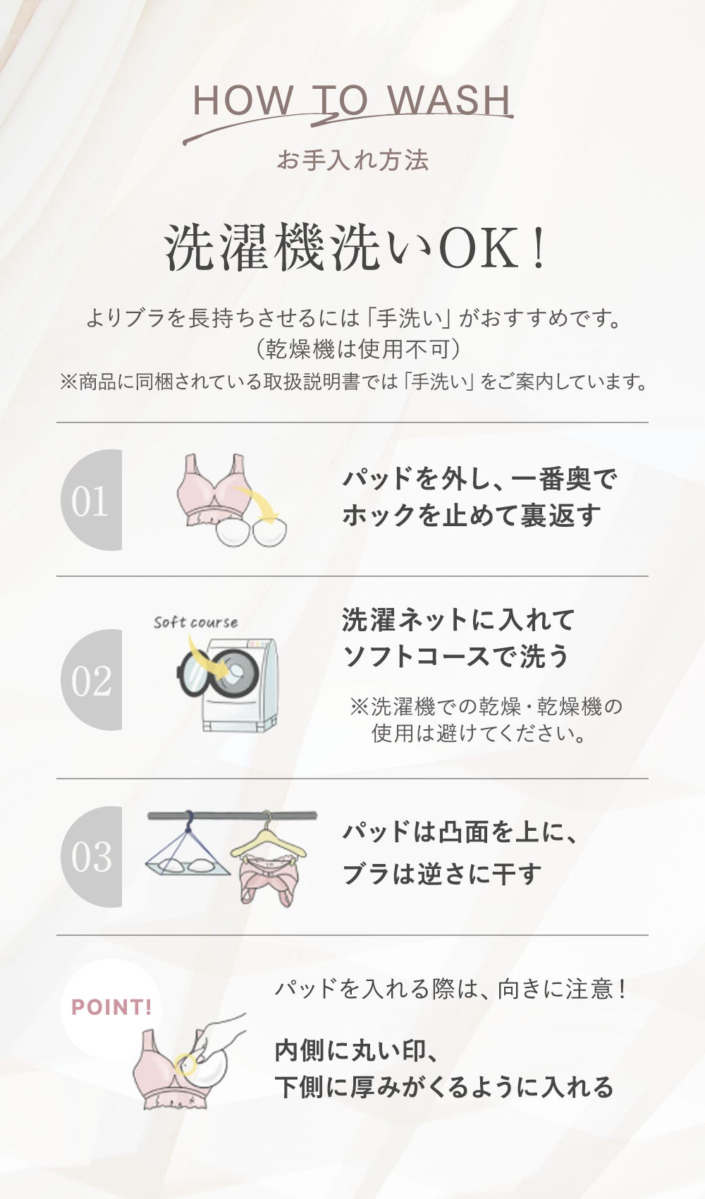 お手入れ方法 洗濯機洗いOK！ よりブラを長持ちさせるには「手洗い」がおすすめです。（乾燥機は使用不可）※商品に同梱されている取扱説明書では「手洗い」をご案内しています。 01：パッドを外し、一番奥でホックを止めて裏返す 02：洗濯ネットに入れてソフトコースで洗う ※洗濯機での乾燥・乾燥機の使用は避けてください。 03：パッドは凸面を上に、ブラは逆さに干す POINT! パッドを入れる際は、向きに注意！内側に丸い印、下側に厚みがくるように入れる