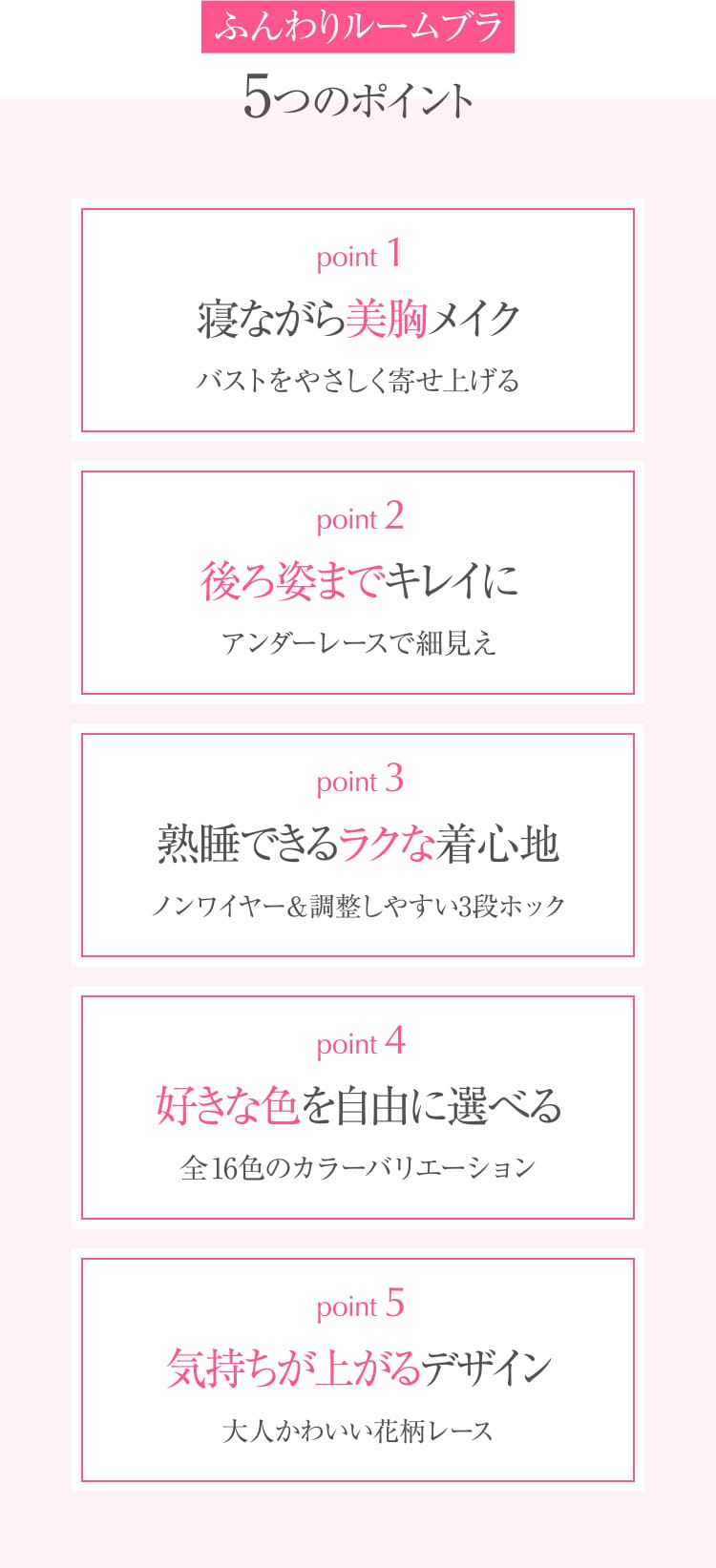 ふんわりルームブラ5つのポイント point1 寝ながら美胸メイク バストをやさしく寄せ上げる point2 後ろ姿までキレイに アンダーレースで細⾒え point3 熟睡できるラクな着⼼地 ノンワイヤー調整しやすい3段ホック point4 好きな⾊を⾃由に選べる 全16⾊のカラーバリエーション point5 気持ちが上がるデザイン ⼤⼈かわいい花柄レース
