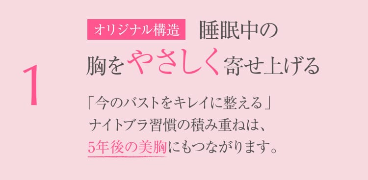 1 オリジナル構造 睡眠中の胸をやさしく寄せ上げる 「今のバストをキレイに整える」ナイトブラ習慣の積み重ねは、5年後の美胸にもつながります。
