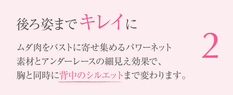 2 後ろ姿までキレイに ムダ⾁をバストに寄せ集めるパワーネット素材とアンダーレースの細⾒え効果で、胸と同時に背中のシルエットまで変わります。