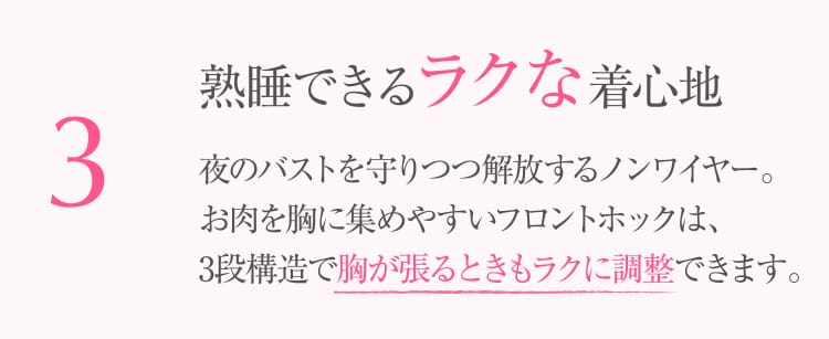 3 熟睡できるラクな着⼼地 夜のバストを守りつつ解放するノンワイヤー。お⾁を胸に集めやすいフロントホックは、3段構造で胸が張るときもラクに調整できます。