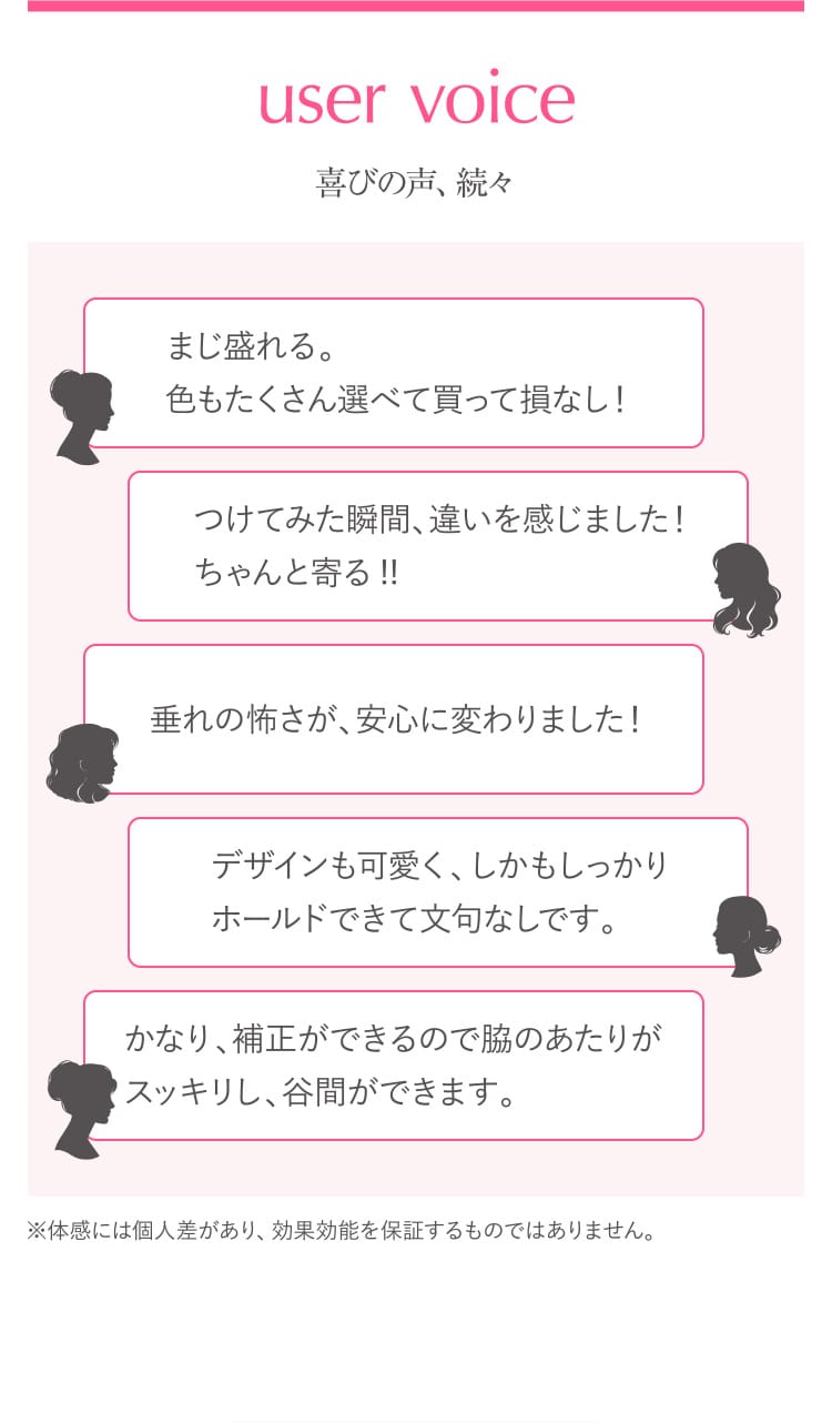 user voice 喜びの声、続々 まじ盛れる。色もたくさん選べて買って損なし! つけてみた瞬間、違いを感じました!ちゃんと寄る!!垂れの怖さが、安心に変わりました!デザインも可愛く、しかもしっかりホールドできて⽂句なしです。かなり、補正ができるので脇のあたりがスッキリし、⾕間ができます。※体感には個⼈差があり、効果効能を保証するものではありません。