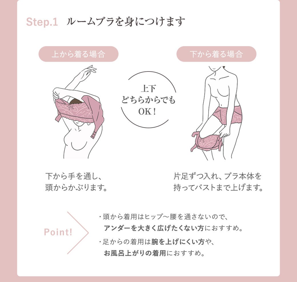 Step.1 ルームブラを身につけます 上から着る場合:下から手を通し、頭からかぶります。 下から着る場合:片足ずつ入れ、ブラ本体を持ってバストまで上げます。 上下どちらからでもOK! Point!・頭から着用はヒップ〜腰を通さないので、アンダーを大きく広げたくない方におすすめ。・足からの着用は腕を上げにくい方や、お風呂上がりの着用におすすめ。