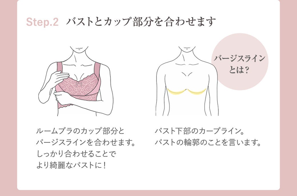 Step.2 バストとカップ部分を合わせます ルームブラのカップ部分とバージスランを合わせます。しっかり合わせることでより綺麗なバストに! バージスラインとは?バスト下部のカーブライン。バストの輪郭のことを言います。