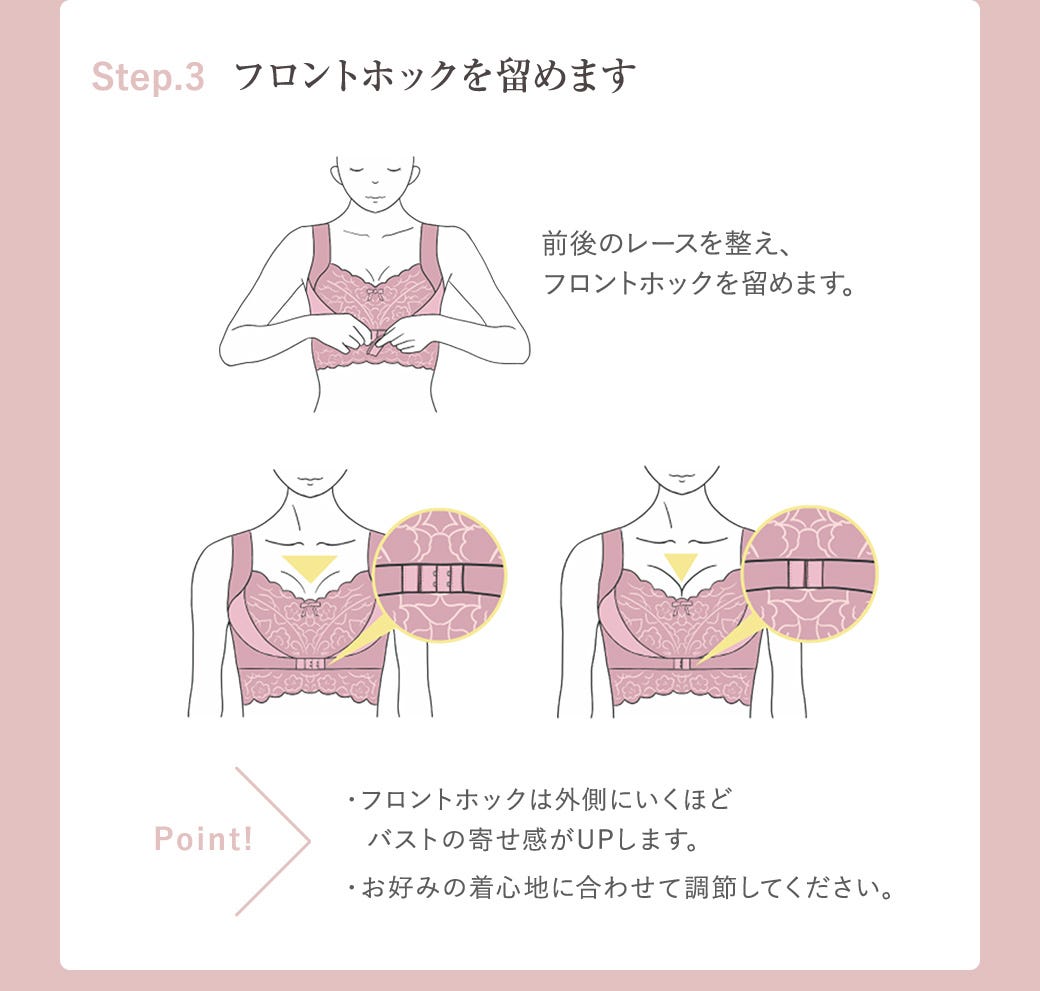 Step.3 フロントホックを留めます 前後のレースを整え、フロントホックを留めます。Point!・フロントホックは外側にいくほどバストの寄せ感がUPします。・お好みの着心地に合わせて調節してください。