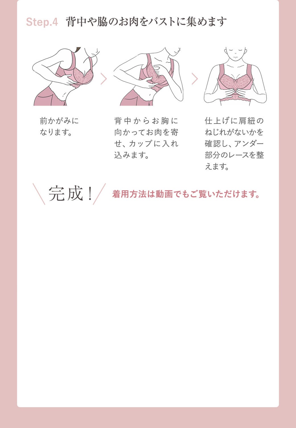 Step.4 背中の脇やお肉をバストに集めます 前かがみになります。 背中からお胸に向かってお肉を寄せ、カップに入れ込みます。 仕上げに肩紐のねじれがないかを確認し、アンダー部分のレースを整えます。 完成!着用方法は動画でもご覧いただけます。