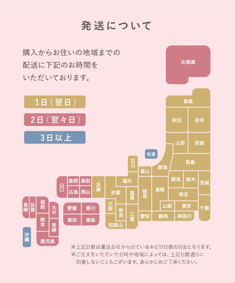 発送について ※上記日数は運送会社から出ているおどけ日数の目安となります。※ご注文をいただいた日時や地域によっては、上記日数通りに到着しないこともございます。あらかじめご了承ください。