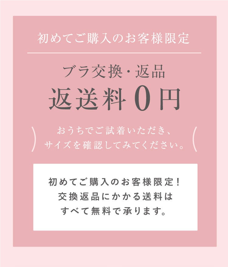 初めてご購入のお客様限定 ブラ交換・返品返送料0円 おうちでご試着いただき、サイズを確認してみてください。初めてご購入のお客様限定！交換返品にかかる送料はすべて無料で承ります。