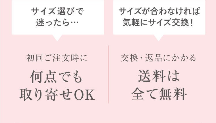 サイズ選びで迷ったら…初回ご注文時に何点でも取り寄せOK サイズが合わなければ気軽にサイズ交換！交換・返品にかかる送料は全て無料