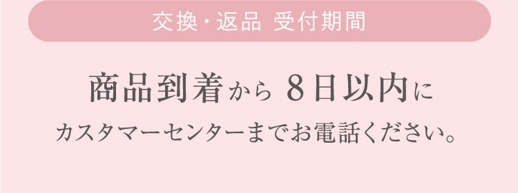 交換・返品 受付期間 商品到着から 8日以内にカスタマーセンターまでお電話ください。