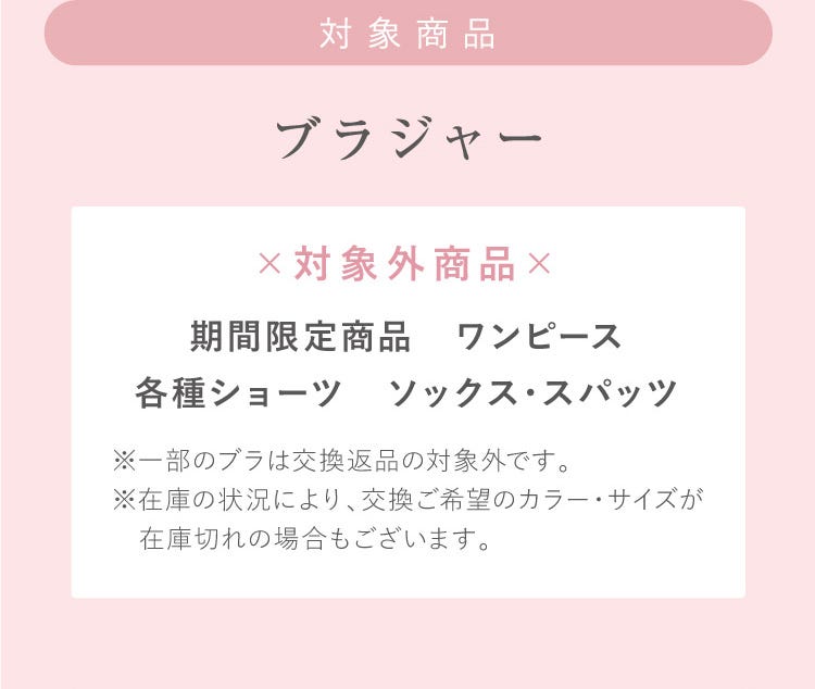対象商品 ブラジャー ×対象外商品× 期間限定商品 ワンピース各種ショーツ ソックス・スパッツ ※一部のブラは交換返品の対象外です。※在庫の状況により、交換ご希望のカラー・サイズが在庫切れの場合もございます。