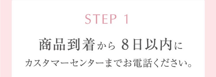 STEP 1 商品到着から8日以内にカスタマーセンターまでお電話ください。