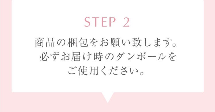 STEP 2 商品の梱包をお願い致します。必ずお届け時のダンボールをご使用ください。