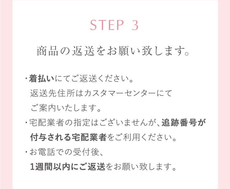 STEP 3 商品の返送をお願い致します。・着払いにてご返送ください。返送先住所はカスタマーセンターにてご案内いたします。・宅配業者の指定はございませんが、追跡番号が付与される宅配業者をご利用ください。・お電話での受付後、1週間以内にご返送をお願い致します。