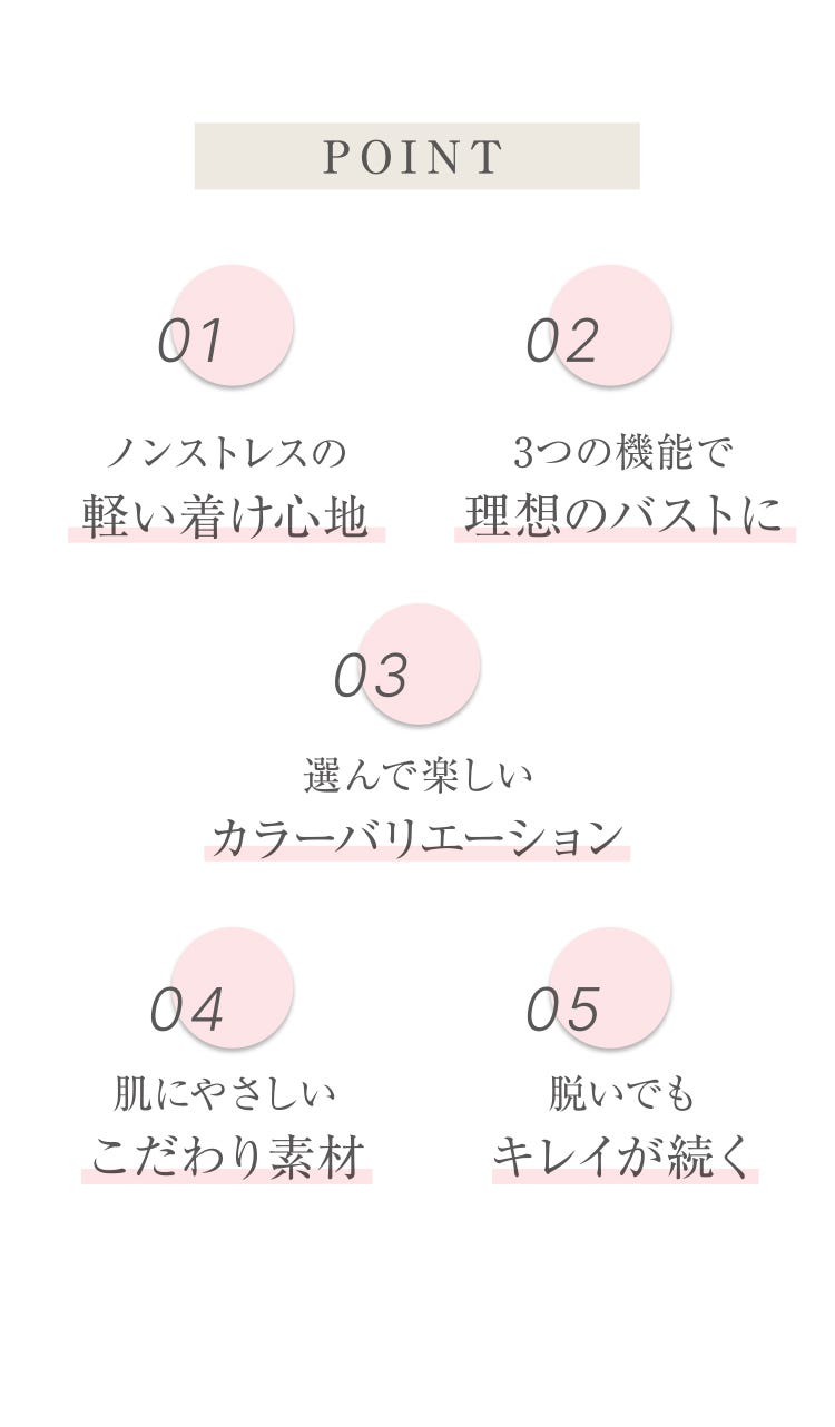 POINT 01 ノンストレスの軽い着け心地 02 3つの機能で理想のバストに 03 選んで楽しいカラーバリエーション 04 肌にやさしいこだわり素材 05 脱いでもキレイが続く