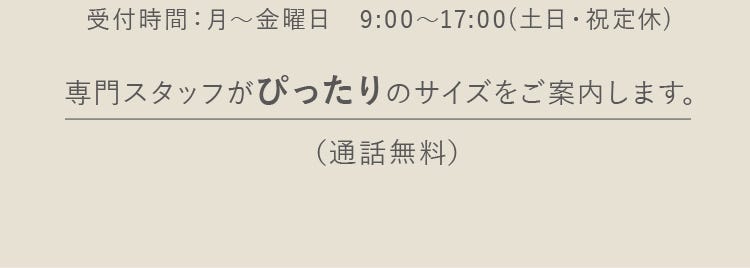 受付時間:月~金曜日 9:00~17:00(土日・祝定休)専門スタッフがぴったりのサイズをご案内します。(通話無料)