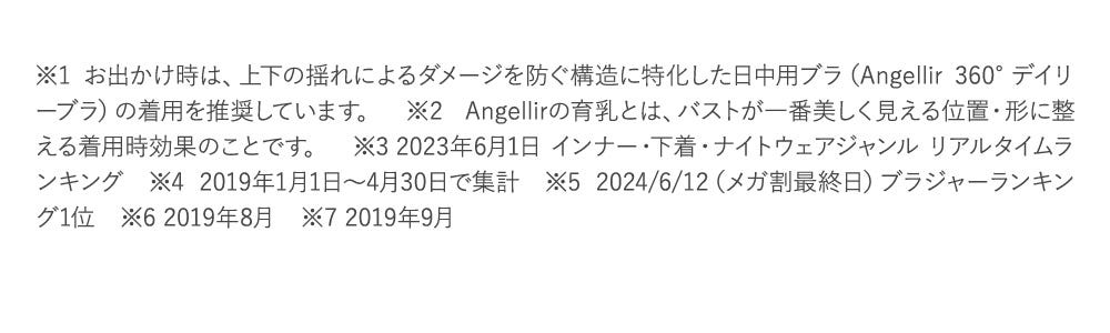 ※1 お出かけ時は、上下の揺れによるダメージを防ぐ構造に特化した日中用ブラ（Angellir 360°デイリーブラ）の着用を推奨しています。　※2 Angellirの育乳とは、バストが一番美しく見える位置・形に整える着用時効果のことです。　※3 2023年6月1日 インナー・下着・ナイトウェアジャンル リアルタイムランキング　※4 2019年1月1日～4月30日で集計　※5 2024/6/12（メガ割最終日）ブラジャーランキング1位　※6 2019年8月　※7 2019年9月