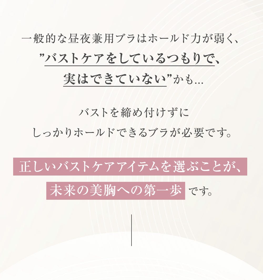 一般的な昼夜兼用ブラはホールド力が弱く、“バストケアしているつもりで、実はできていない”かも… バストを締め付けずにしっかりホールドできるブラが必要です。正しいバストケアアイテムを選ぶことが、未来の美胸への第一歩です。