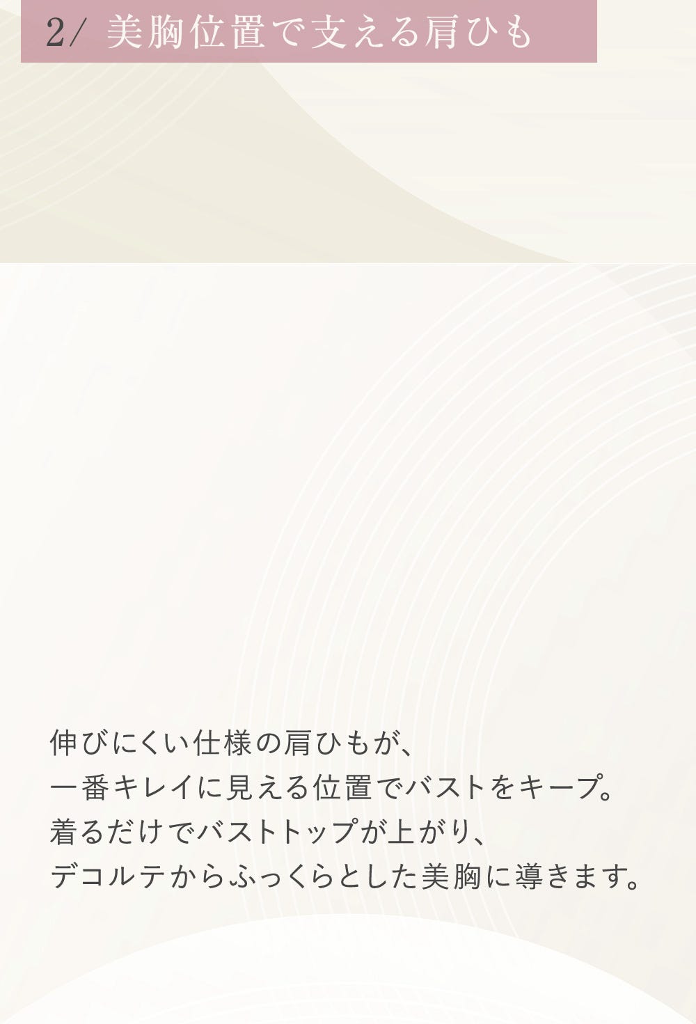 2/美胸位置で支える肩ひも 伸びにくい仕様の肩ひもが、1番キレイに見える位置でバストをキープ。着るだけでバストトップが上がり、デコルテからふっくらとした美胸に導きます。