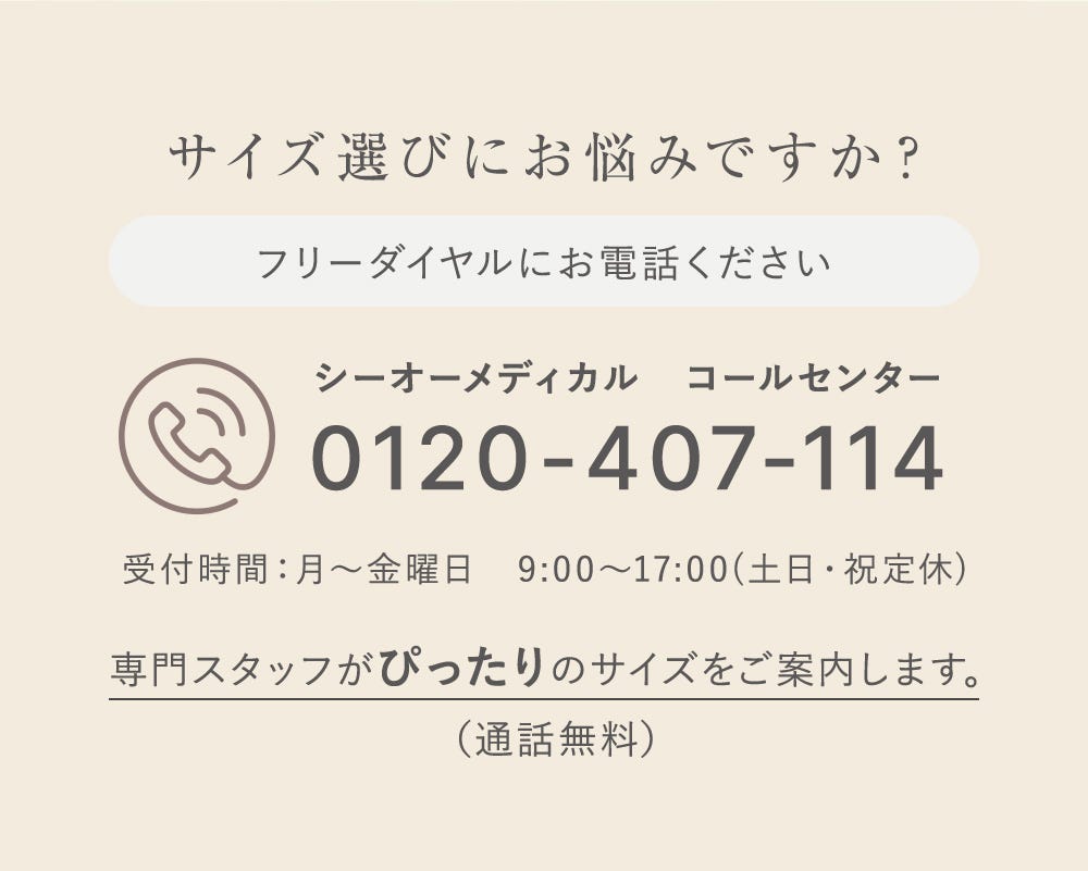 サイズ選びにお悩みですか？ フリーダイヤルにお電話ください シーオーメディカルコールセンター 0120-407-114 受付時間：月〜金曜日 9:00〜17:00（土日・祝定休）専門スタッフがぴったいrのサイズをご案内します。（通話無料）