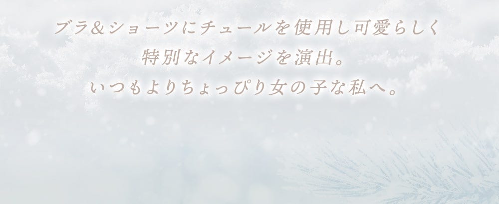 ブラ&ショーツにチュールを使⽤し可愛らしく特別なイメージを演出。いつもよりちょっぴり⼥の⼦な私へ。