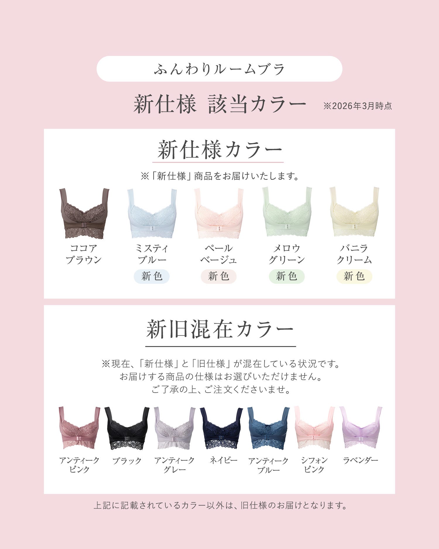 ふんわりルームブラ 新仕様 該当カラー※2026年3月時点 新仕様カラー※「新仕様」商品をお届けいたします。ココアブラウン、ミスティブルー（新色）、ペールベージュ（新色）、メロウグリーン（新色）、バニラクリーム（新色）新旧混在カラー：※現在「新仕様」と「旧仕様」が混在している状況です。お届けする商品の仕様はお選びいただけません。ご了承の上、ご注文くださいませ。アンティークピンク、ブラック、アンティークグレー、ネイビー、アンティークブルー、シフォンピンク、ラベンダー 上記に記載されているカラー以外は、旧仕様のお届けとなります。