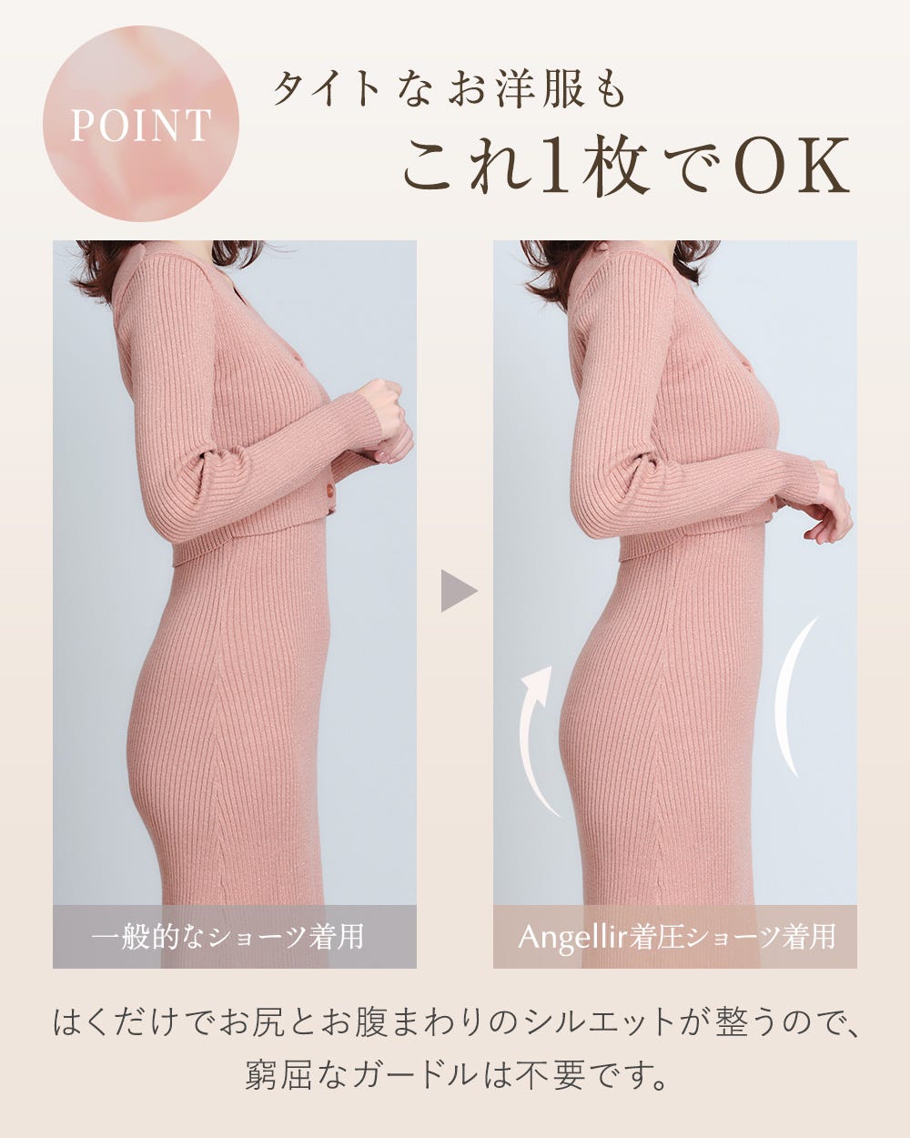 POINT タイトなお洋服もこれ1枚でOK 一般的なショーツ着用、Angellirちゃく圧ショーツ着用、はくだけでお尻とお腹まわりのシルエットが整うので、窮屈なガードルは不要です。