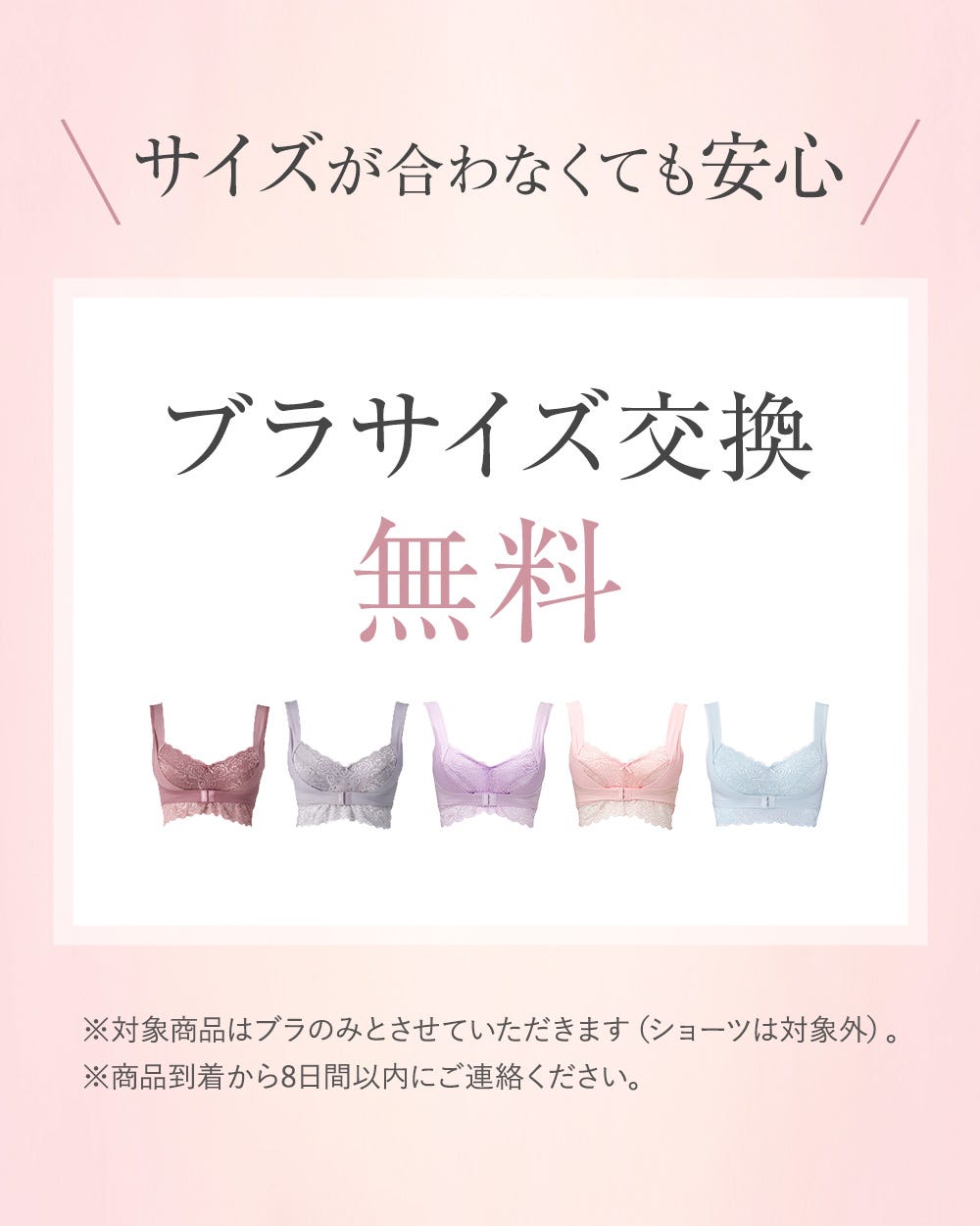 サイズが合わなくても安心 ブラサイズ交換無料 ※対象商品はブラのみとさせていただkます（ショーツは対象外）。※商品到着から8日間以内にご連絡ください。