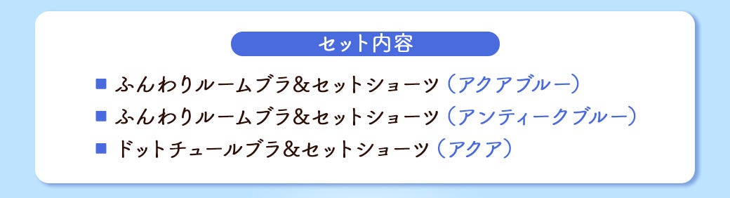 セット内容 ■ ふんわりルームブラ&セットショーツ(アクアブルー) ■ ふんわりルームブラ&セットショーツ(アンティークブルー) ■ ドットチュールブラ&セットショーツ(アクア)