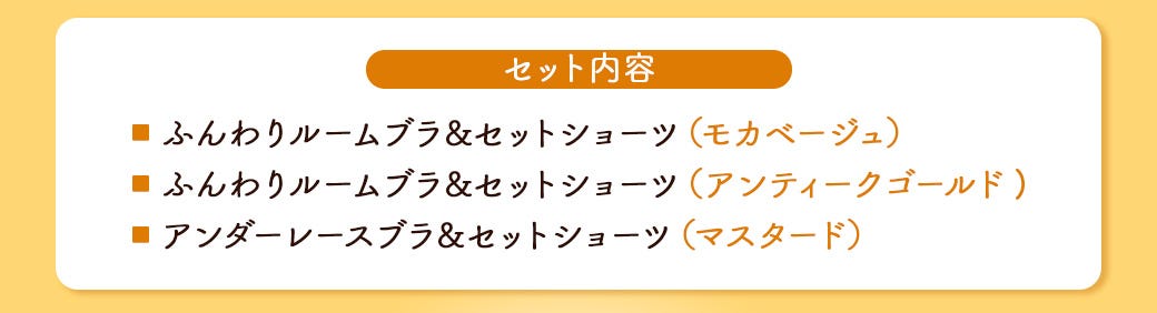 セット内容 ■ ふんわりルームブラ&セットショーツ(モカベージュ) ■ ふんわりルームブラ&セットショーツ(アンティークゴールド) ■ アンダーレースブラ&セットショーツ(マスタード)