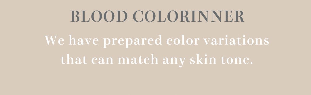 BLOOD COLORINNER We have prepared color variations that can match any skin tone.