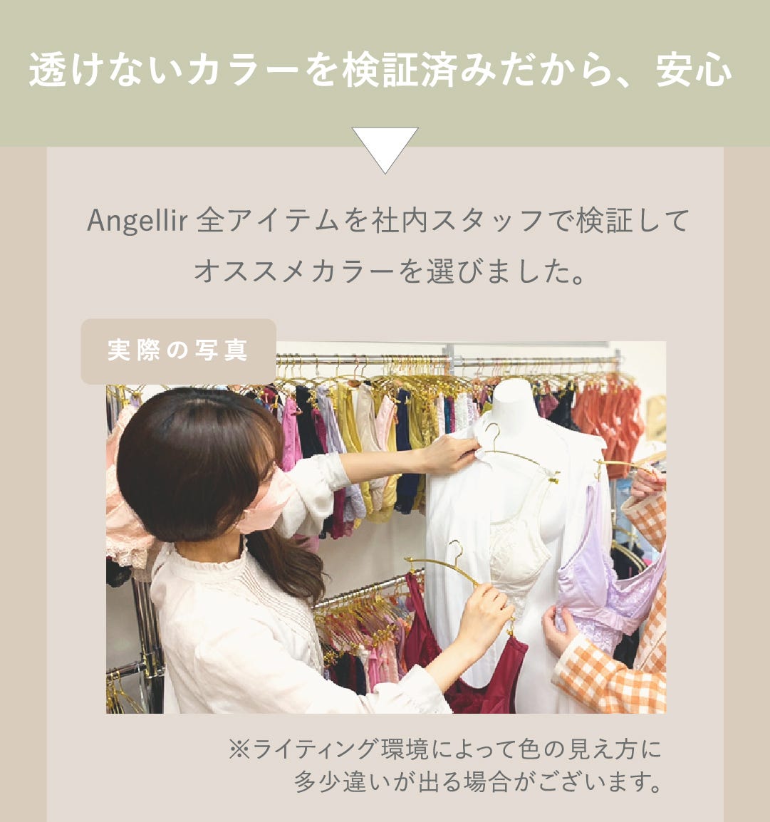 透けないカラーを検証済みだから、安心 Angellir全アイテムを社内スタッフで検証してオススメカラーを選びました。 実際の写真 ※ライティング環境によって色の見え方に多少違いが出る場合がございます。