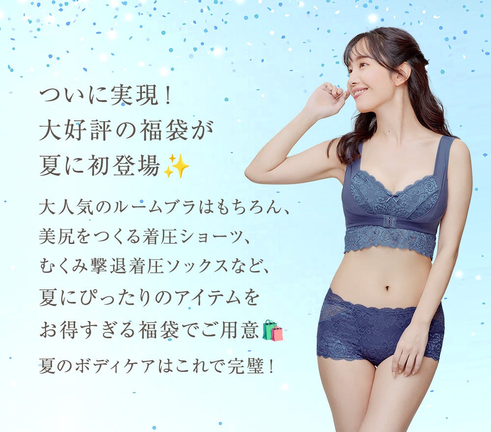 ついに実現!大好評の福袋が夏に初登場 大人気のルームブラはもちろん、美尻をつくるちゃく圧ショーツ、むくみ撃退着圧ソックスなど、夏にぴったりのアイテムをお得すぎる福袋でご用意 夏のボディケアはこれで完璧!