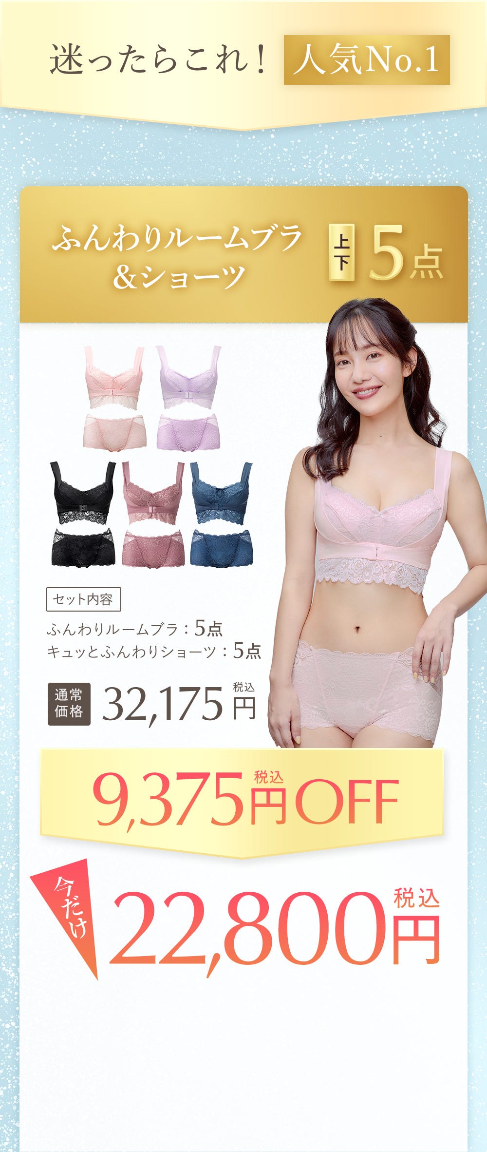 迷ったらこれ!人気No.1 ふんわりルームブラ&ショーツ 上下5点 セット内容 ふんわりルームブラ:5点 キュッとふんわりショーツ:5点 通常価格32,175円税込 9,375円税込OFF 今だけ22,800円税込