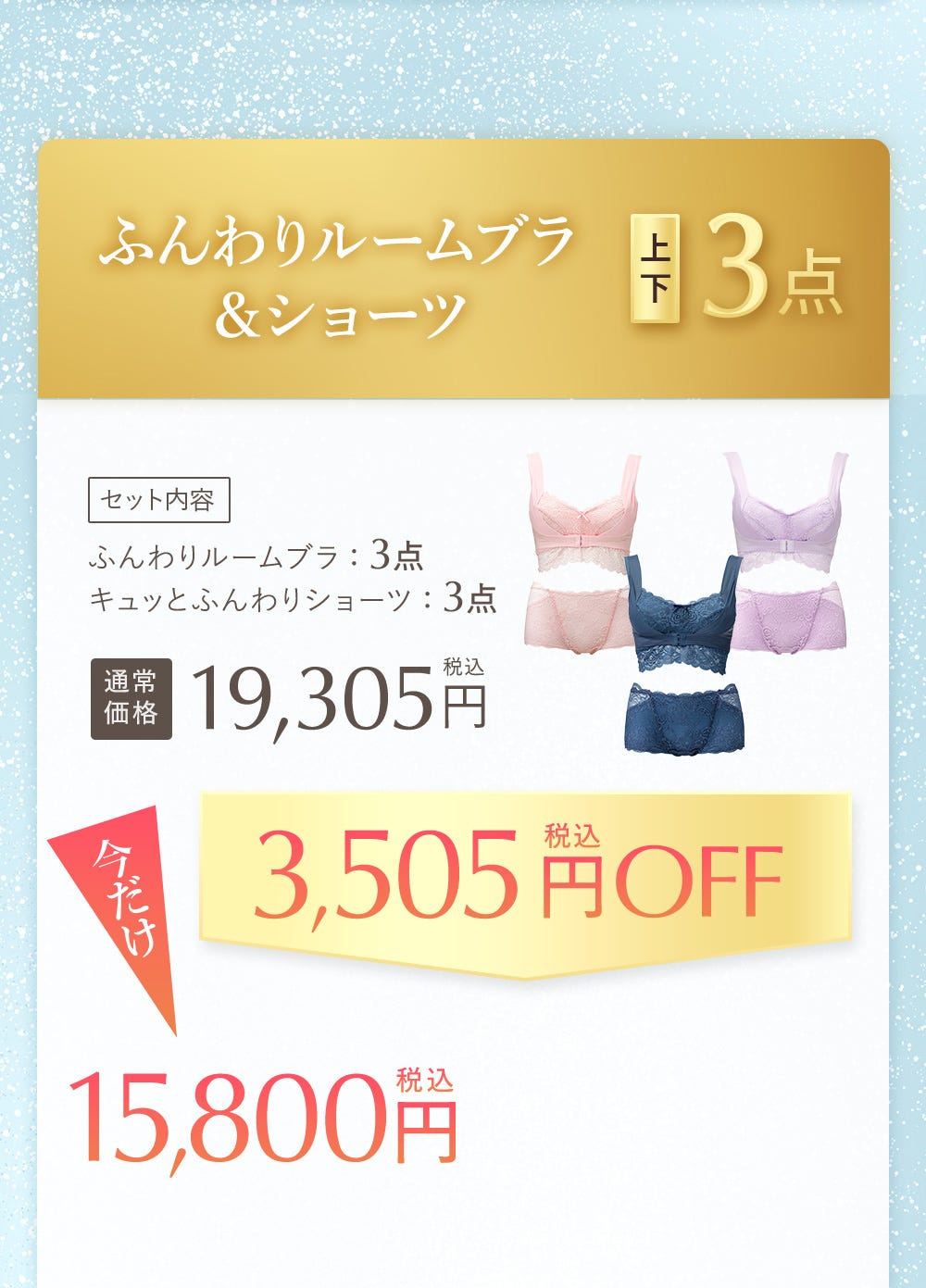 ふんわりルームブラ&ショーツ 上下3点 セット内容 ふんわりルームブラ:3点 キュッとふんわりショーツ:3点 通常価格19,305円税込 今だけ3,505円税込OFF 15,800円税込