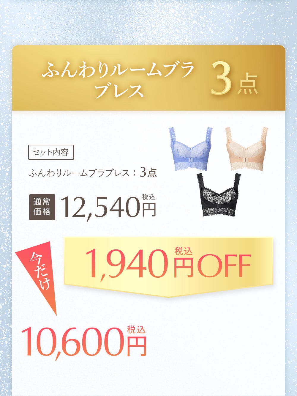 ふんわりルームブラブレス 3点 セット内容 ふんわりルームブラブレス:3点 通常価格12,540円税込 今だけ1,940円税込OFF 10,600円税込
