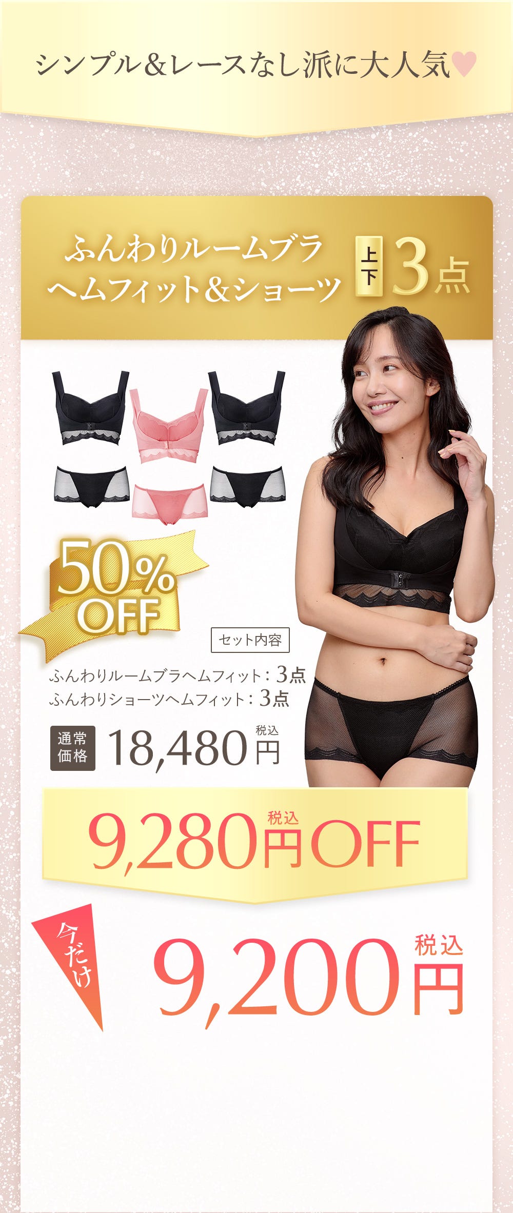 シンプル&レースなし派に大人気 ふんわりルームブラヘムフィット&ショーツ 上下3点 50%OFF セット内容 ふんわりルームブラヘムフィット:3点、ふんわりショーツヘムフィット:3点 通常価格 18,480円税込 9,280円税込OFF 今だけ9,200円税込