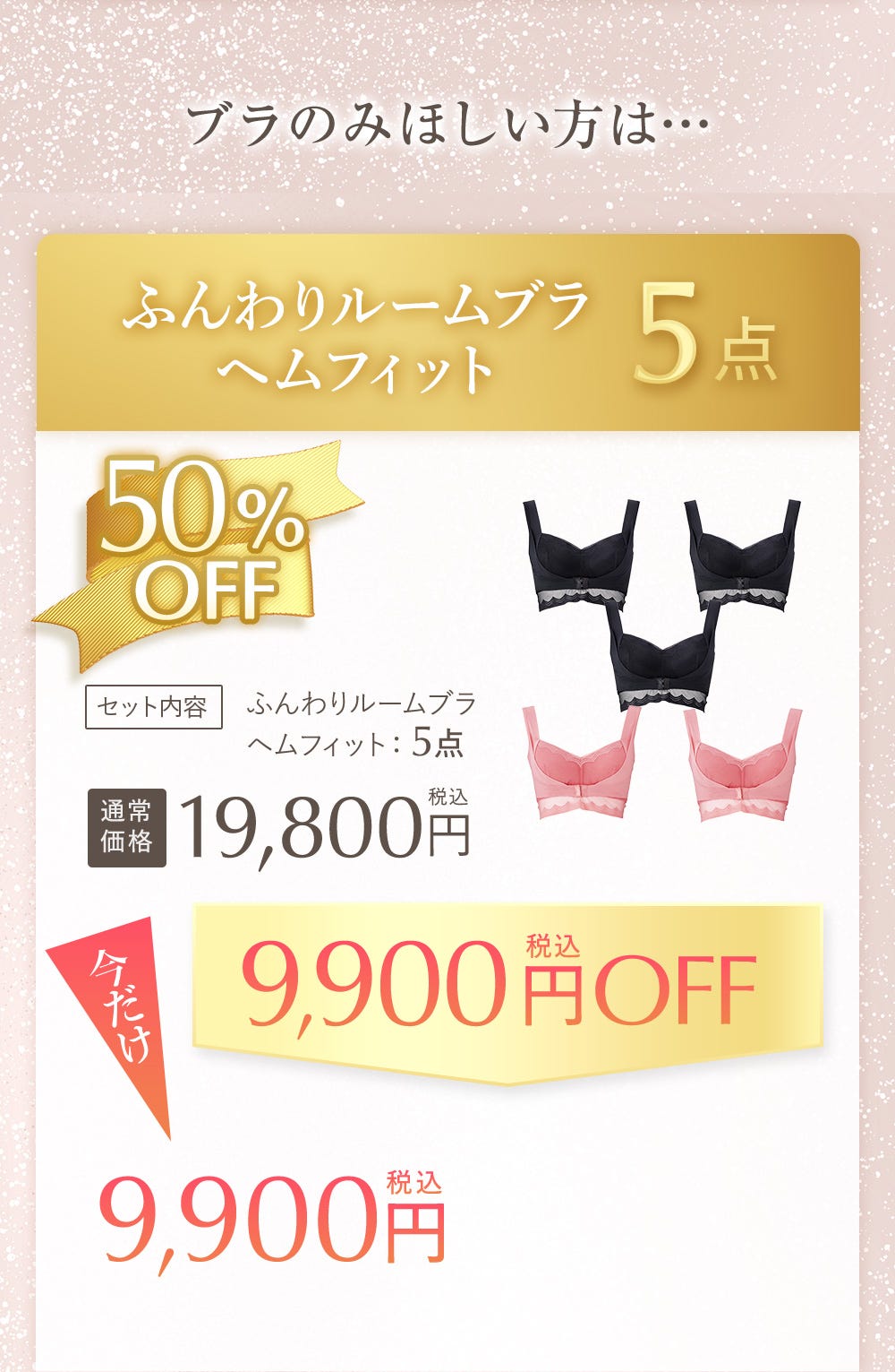 ブラのみほしい方は… ふんわりルームブラヘムフィット 5点 50%OFF セット内容 ふんわりルームブラヘムフィット:5点、通常19,800円税込 今だけ9,900円税込OFF 9,900円税込