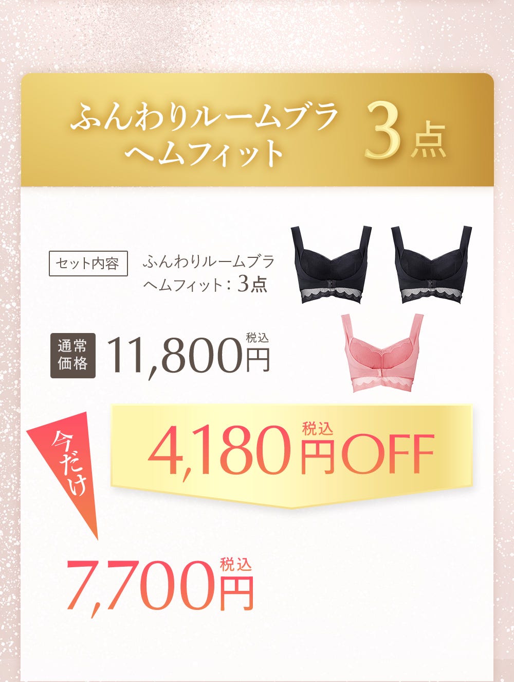 ふんわりルームブラヘムフィット 3点 セット内容 ふんわりルームブラヘムフィット:3点 通常価格11,800円税込 今だけ4,180円税込OFF 7,700円税込