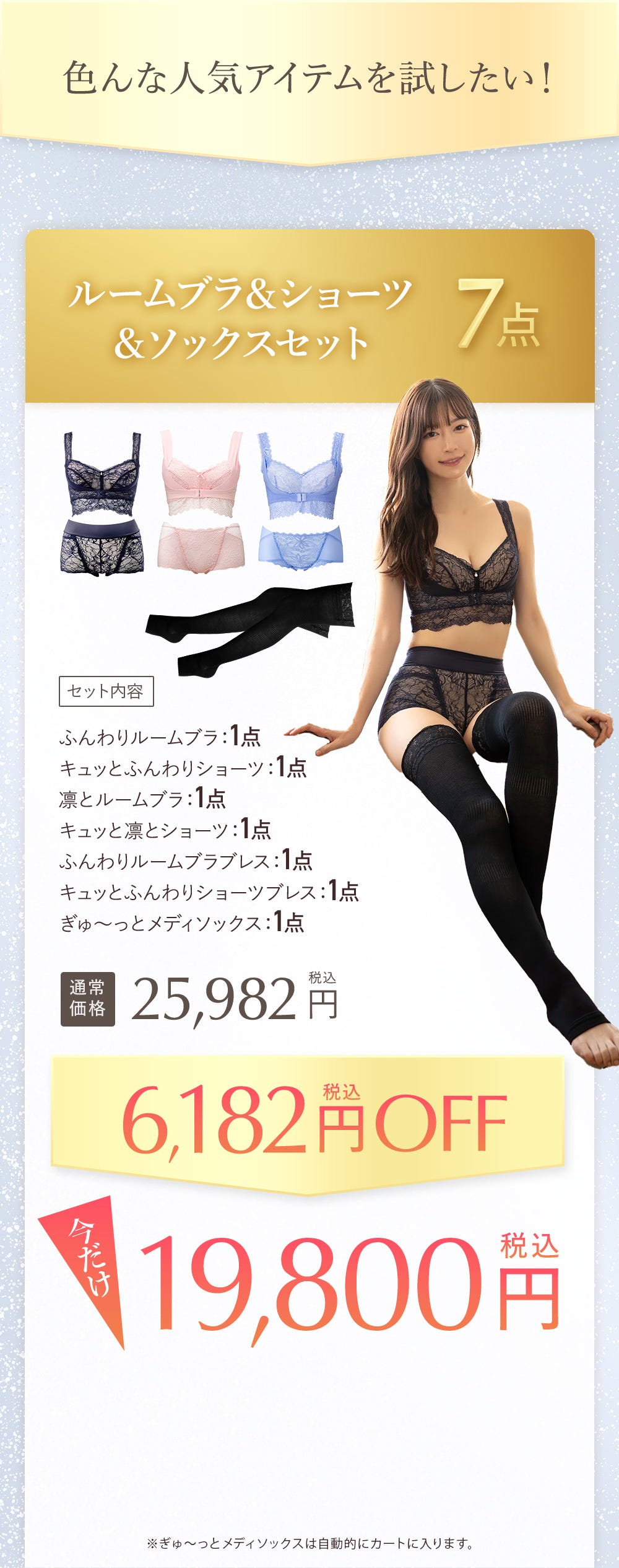 色んな人気アイテムを試したい! ルームブラ&ショーツ&ソックス7点 セット内容 ふんわりルームブラ1点、キュッとふんわりショーツ:1点、凛とルームブラ:1点、キュッと凛とショーツ:1点、ふんわりルームブラブレス:1点、きゅっっとふんわりルームショーツブレス:1点、ぎゅ〜っとメディソックス:1点 通常価格25,982円税込 6,182円税込OFF 今だけ19,800円税込 ※ぎゅ~っとメディソックスは自動的にカートに入ります。