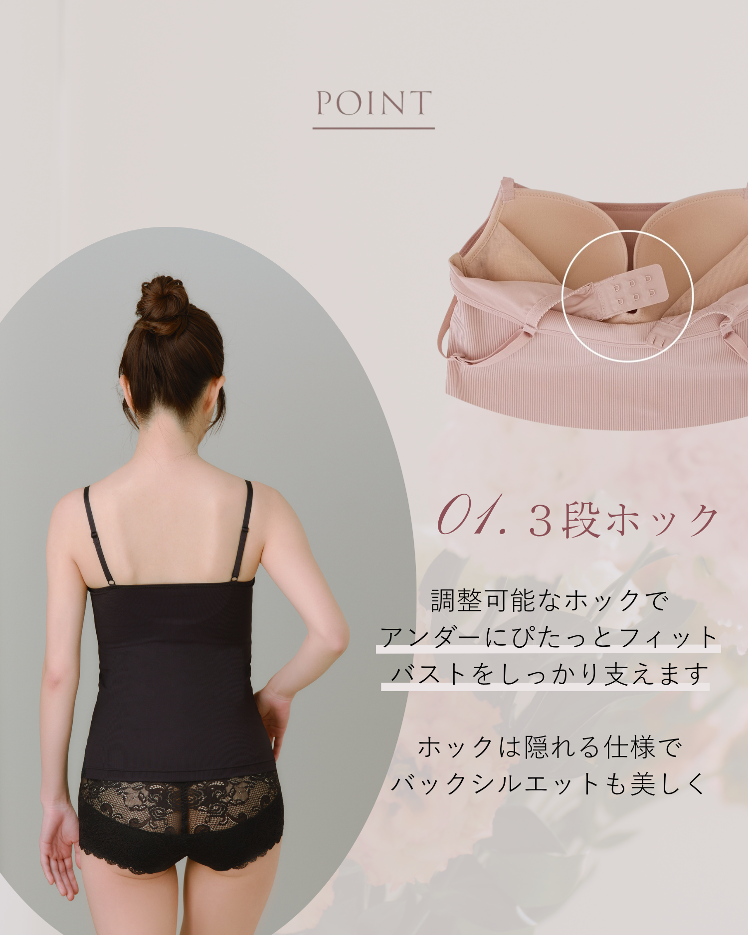 POINT 01.3段ホック 調整可能なホックでアンダーにぴたっとフィット バストをしっかり支えます ホックは隠れる仕様でバックシルエットも美しく