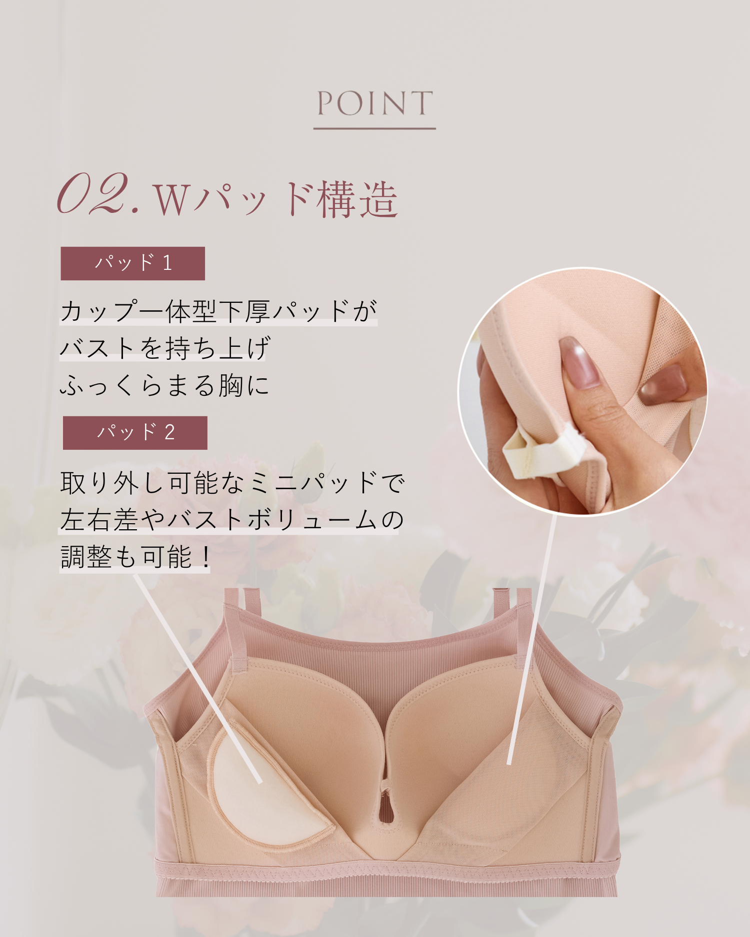 POINT 02.Wパッド構造　パッド1 カップ一体型下厚パッドがバストを持ち上げふっくらまる胸に パッド2 取り外し可能なミニパッドで左右差やバストボリュームの調整も可能！