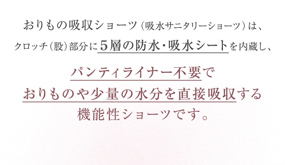 おりもの吸収ショーツ(吸水サニタリーショーツ)は、クロッチ(股)部分に5層の防水・吸水シートを内蔵し、パンティライナー不要でおりものや少量の水分を直接吸収する機能性ショーツです。