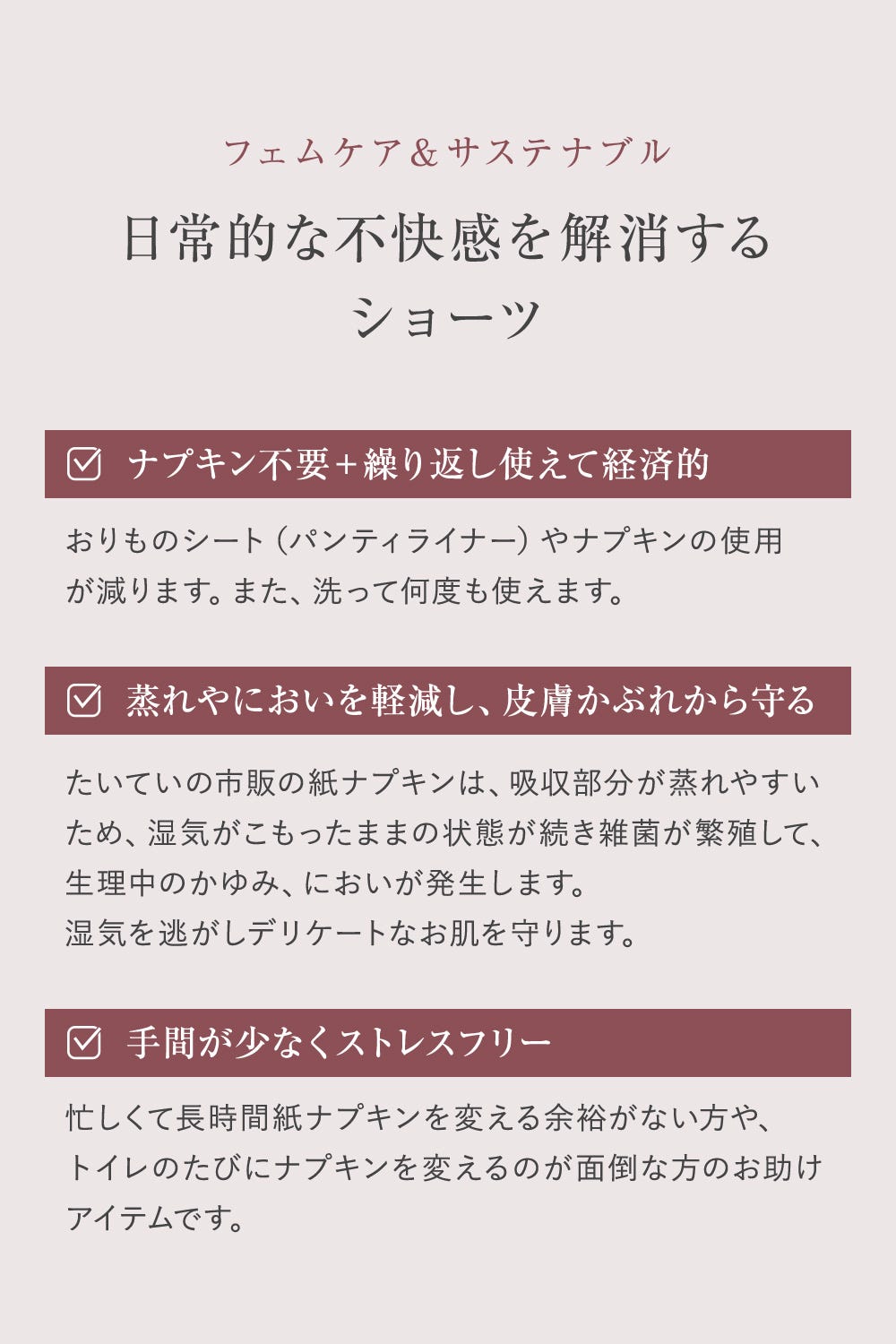 フェムケア&サステナブル 日常的な不快感を解消するショーツ ナプキン不要+繰り返し使えて経済的 おりものシート(パンティライナー)やナプキンの使用が減ります。また、洗って何度も使えます。 蒸れやにおいを軽減し、皮膚かぶれから守る たいていの市販の紙ナプキンは、吸収部分が蒸れやすいため、湿気がこもったままの状態が続き雑菌が繁殖して、生理中のかゆみ、においが発生します。湿気を逃してデリケートなお肌を守ります。 手間が少なくストレスフリー 忙しくて長時間紙ナプキンを変える余裕がない方や、トイレのたびにナプキンを変えるのが面倒な方のお助けアイテムです。